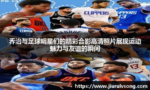 乔治与足球明星们的精彩合影高清照片展现运动魅力与友谊的瞬间